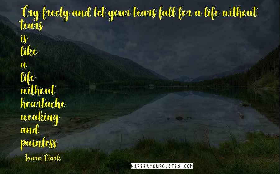 Laura Clark Quotes: Cry freely and let your tears fall for a life without tears is like a life without heartache weaking and painless