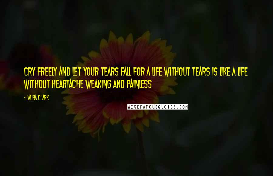 Laura Clark Quotes: Cry freely and let your tears fall for a life without tears is like a life without heartache weaking and painless