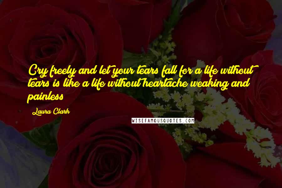 Laura Clark Quotes: Cry freely and let your tears fall for a life without tears is like a life without heartache weaking and painless