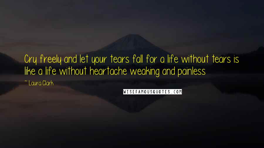 Laura Clark Quotes: Cry freely and let your tears fall for a life without tears is like a life without heartache weaking and painless