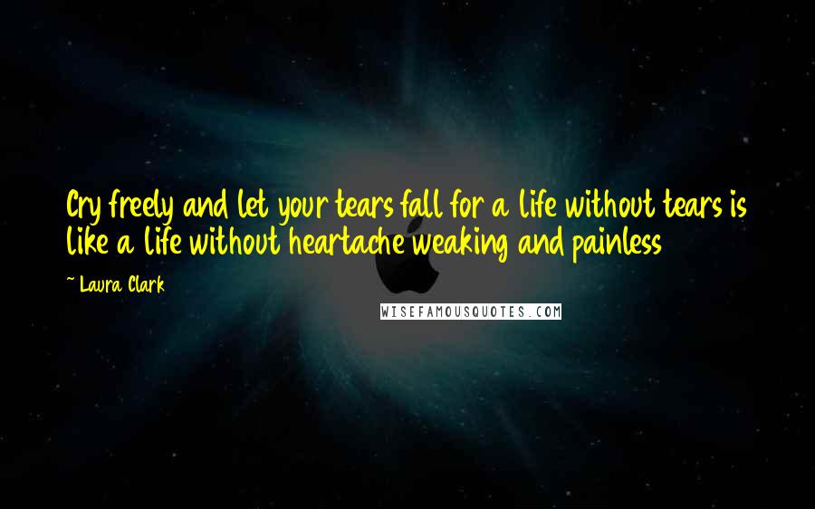 Laura Clark Quotes: Cry freely and let your tears fall for a life without tears is like a life without heartache weaking and painless