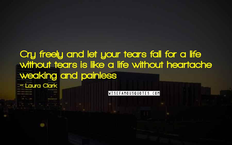 Laura Clark Quotes: Cry freely and let your tears fall for a life without tears is like a life without heartache weaking and painless