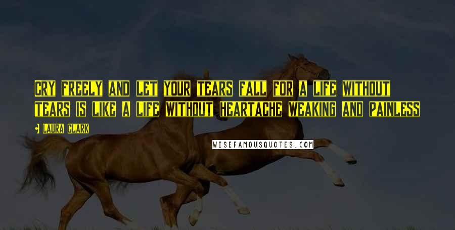 Laura Clark Quotes: Cry freely and let your tears fall for a life without tears is like a life without heartache weaking and painless