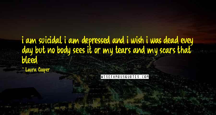 Laura Cooper Quotes: i am suicidal i am depressed and i wish i was dead evey day but no body sees it or my tears and my scars that bleed