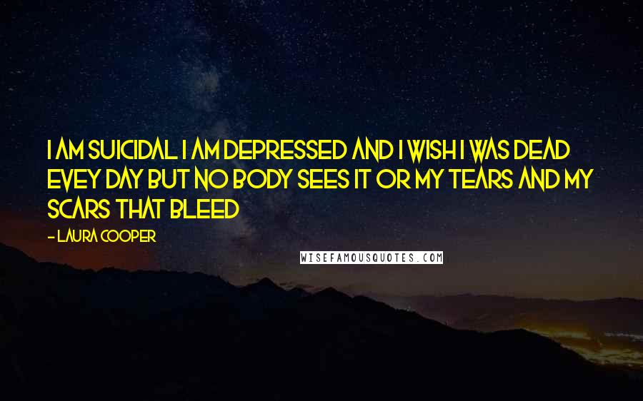 Laura Cooper Quotes: i am suicidal i am depressed and i wish i was dead evey day but no body sees it or my tears and my scars that bleed