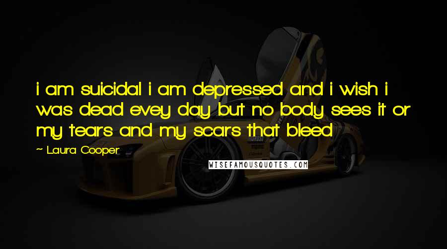 Laura Cooper Quotes: i am suicidal i am depressed and i wish i was dead evey day but no body sees it or my tears and my scars that bleed