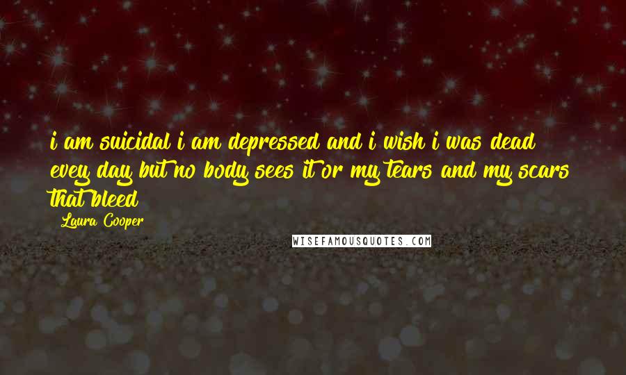 Laura Cooper Quotes: i am suicidal i am depressed and i wish i was dead evey day but no body sees it or my tears and my scars that bleed