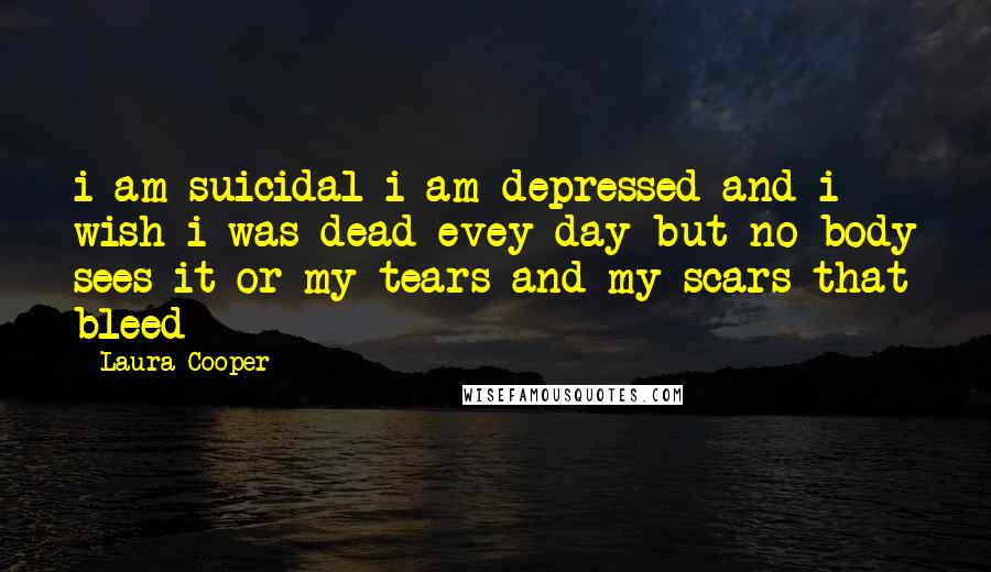 Laura Cooper Quotes: i am suicidal i am depressed and i wish i was dead evey day but no body sees it or my tears and my scars that bleed