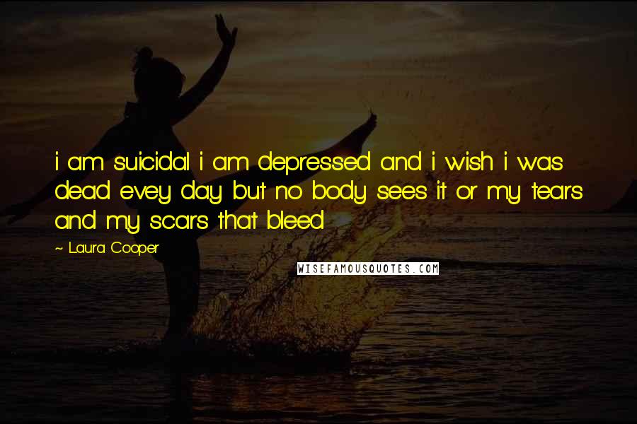 Laura Cooper Quotes: i am suicidal i am depressed and i wish i was dead evey day but no body sees it or my tears and my scars that bleed