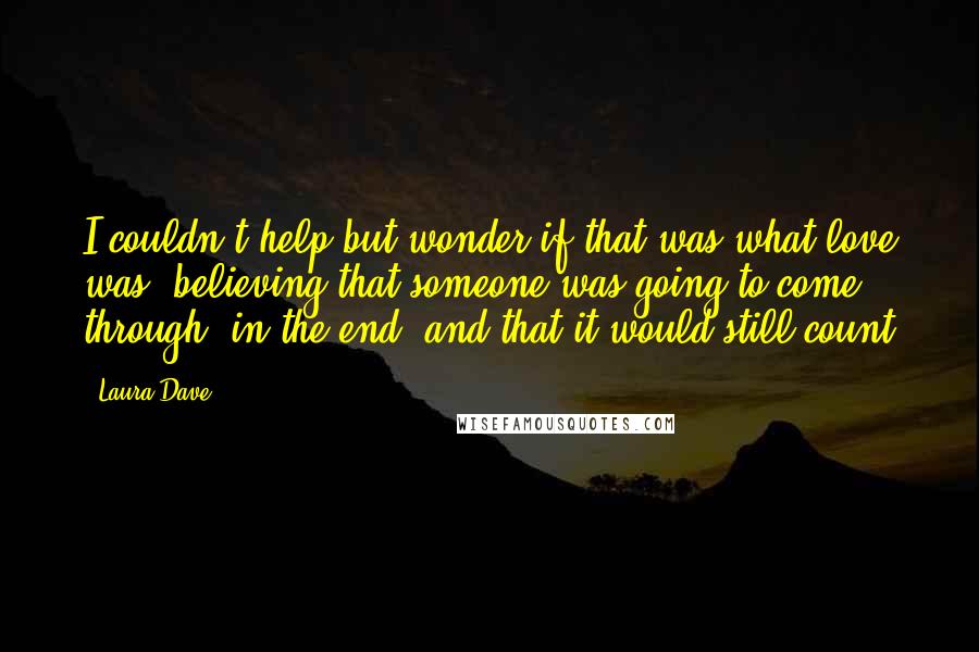 Laura Dave Quotes: I couldn't help but wonder if that was what love was  believing that someone was going to come through, in the end, and that it would still count