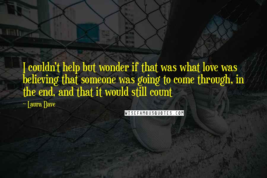 Laura Dave Quotes: I couldn't help but wonder if that was what love was  believing that someone was going to come through, in the end, and that it would still count