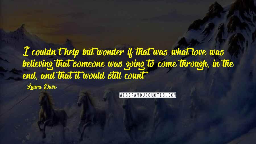 Laura Dave Quotes: I couldn't help but wonder if that was what love was  believing that someone was going to come through, in the end, and that it would still count