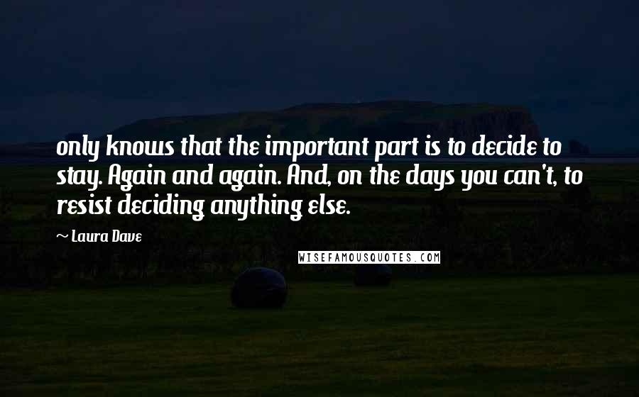 Laura Dave Quotes: only knows that the important part is to decide to stay. Again and again. And, on the days you can't, to resist deciding anything else.