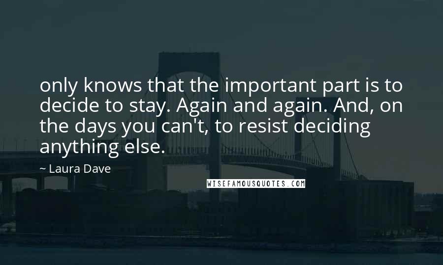 Laura Dave Quotes: only knows that the important part is to decide to stay. Again and again. And, on the days you can't, to resist deciding anything else.