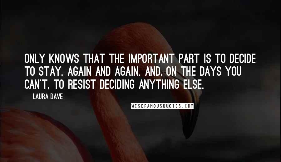 Laura Dave Quotes: only knows that the important part is to decide to stay. Again and again. And, on the days you can't, to resist deciding anything else.