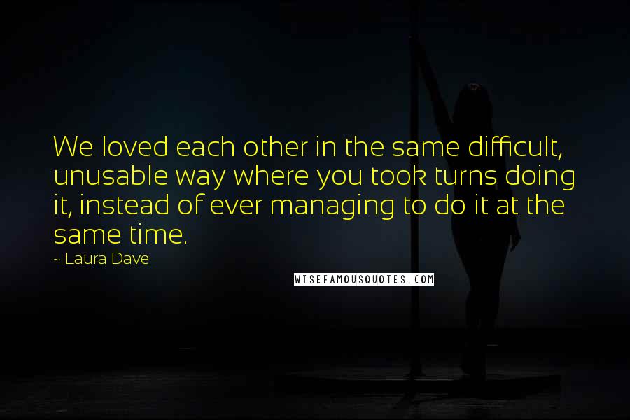 Laura Dave Quotes: We loved each other in the same difficult, unusable way where you took turns doing it, instead of ever managing to do it at the same time.