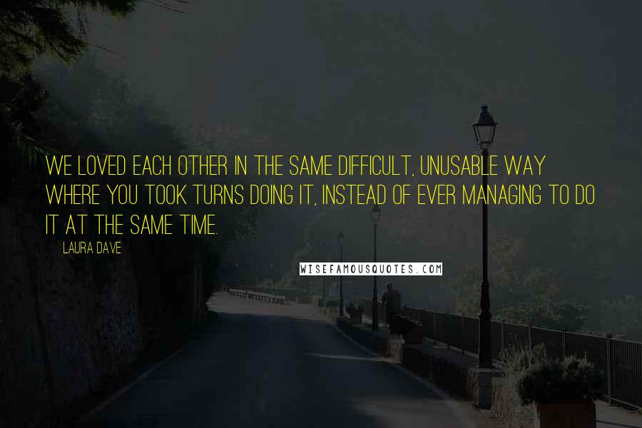 Laura Dave Quotes: We loved each other in the same difficult, unusable way where you took turns doing it, instead of ever managing to do it at the same time.