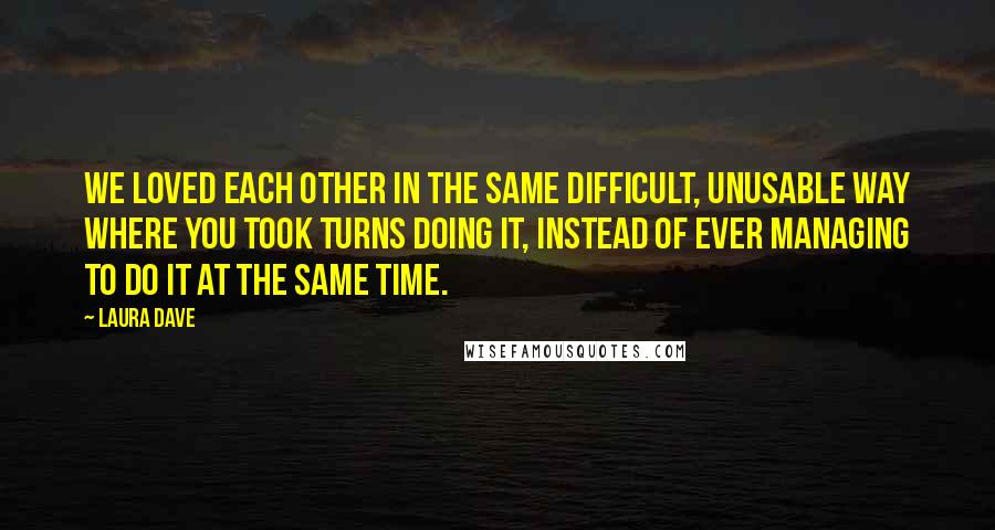 Laura Dave Quotes: We loved each other in the same difficult, unusable way where you took turns doing it, instead of ever managing to do it at the same time.