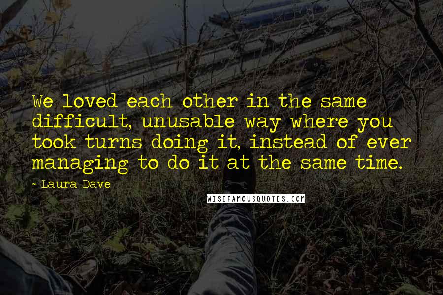 Laura Dave Quotes: We loved each other in the same difficult, unusable way where you took turns doing it, instead of ever managing to do it at the same time.