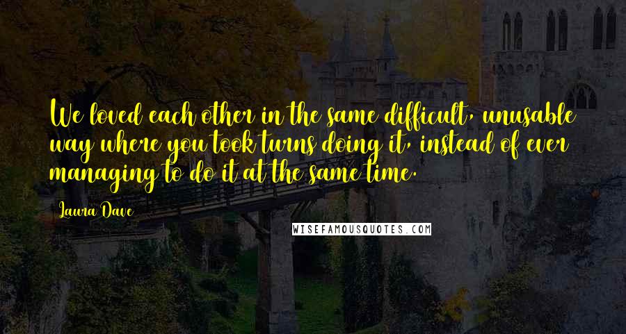 Laura Dave Quotes: We loved each other in the same difficult, unusable way where you took turns doing it, instead of ever managing to do it at the same time.