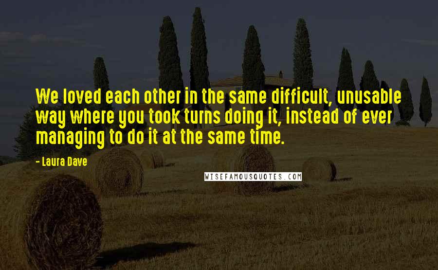 Laura Dave Quotes: We loved each other in the same difficult, unusable way where you took turns doing it, instead of ever managing to do it at the same time.