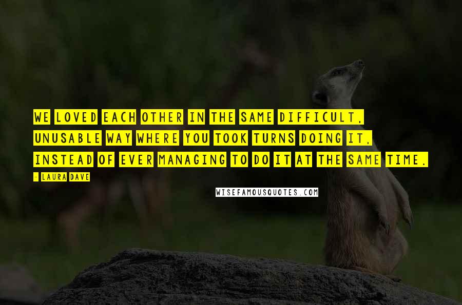 Laura Dave Quotes: We loved each other in the same difficult, unusable way where you took turns doing it, instead of ever managing to do it at the same time.