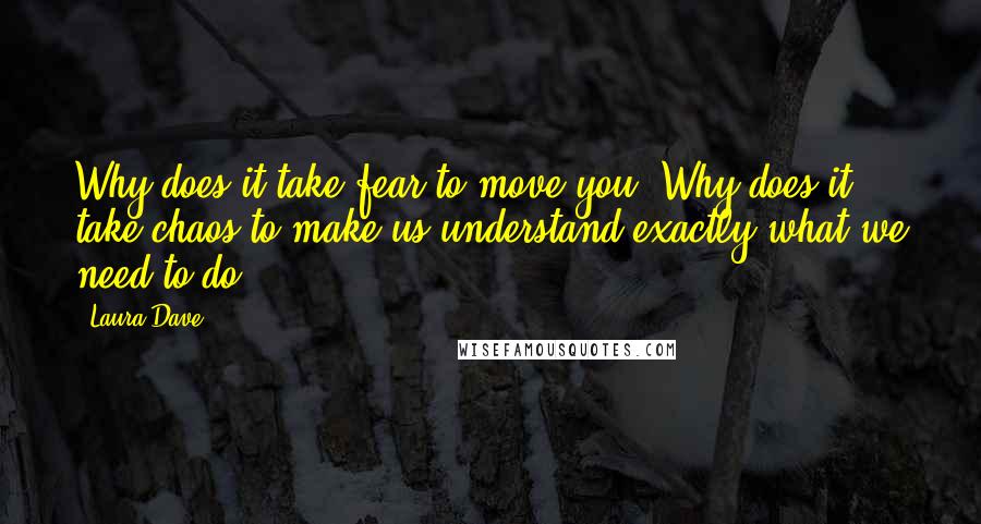 Laura Dave Quotes: Why does it take fear to move you? Why does it take chaos to make us understand exactly what we need to do?