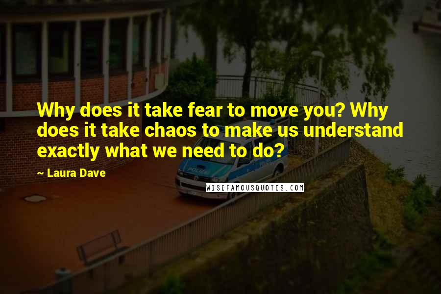 Laura Dave Quotes: Why does it take fear to move you? Why does it take chaos to make us understand exactly what we need to do?