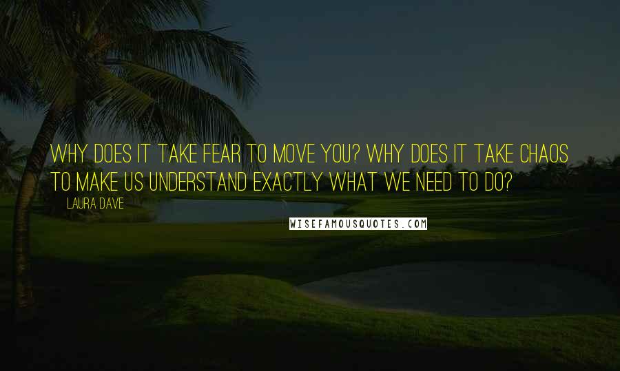 Laura Dave Quotes: Why does it take fear to move you? Why does it take chaos to make us understand exactly what we need to do?