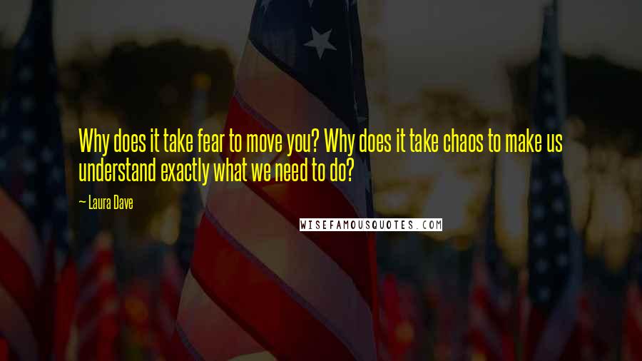 Laura Dave Quotes: Why does it take fear to move you? Why does it take chaos to make us understand exactly what we need to do?