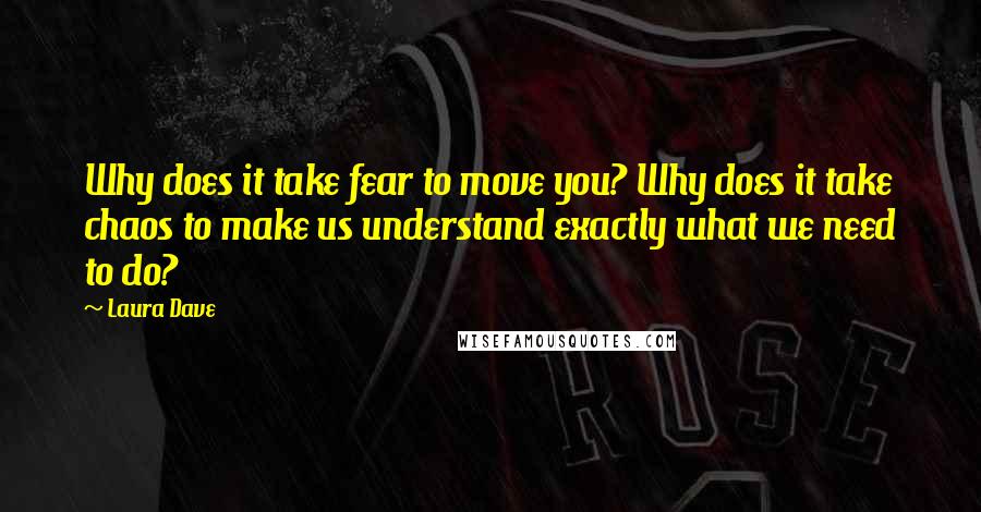 Laura Dave Quotes: Why does it take fear to move you? Why does it take chaos to make us understand exactly what we need to do?