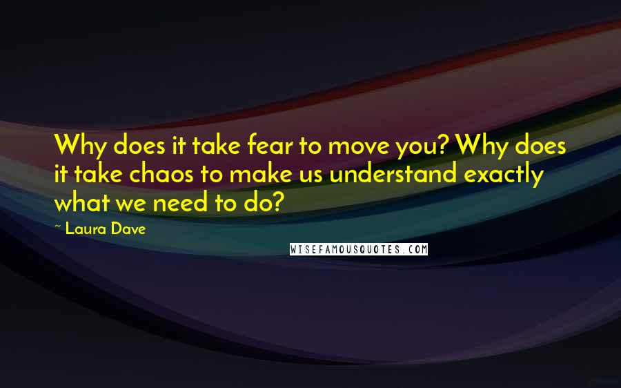 Laura Dave Quotes: Why does it take fear to move you? Why does it take chaos to make us understand exactly what we need to do?
