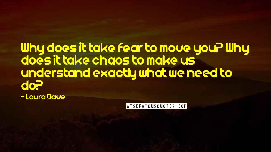 Laura Dave Quotes: Why does it take fear to move you? Why does it take chaos to make us understand exactly what we need to do?