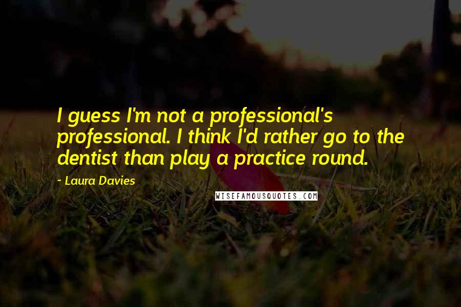 Laura Davies Quotes: I guess I'm not a professional's professional. I think I'd rather go to the dentist than play a practice round.