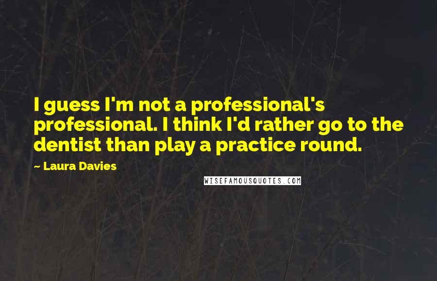 Laura Davies Quotes: I guess I'm not a professional's professional. I think I'd rather go to the dentist than play a practice round.