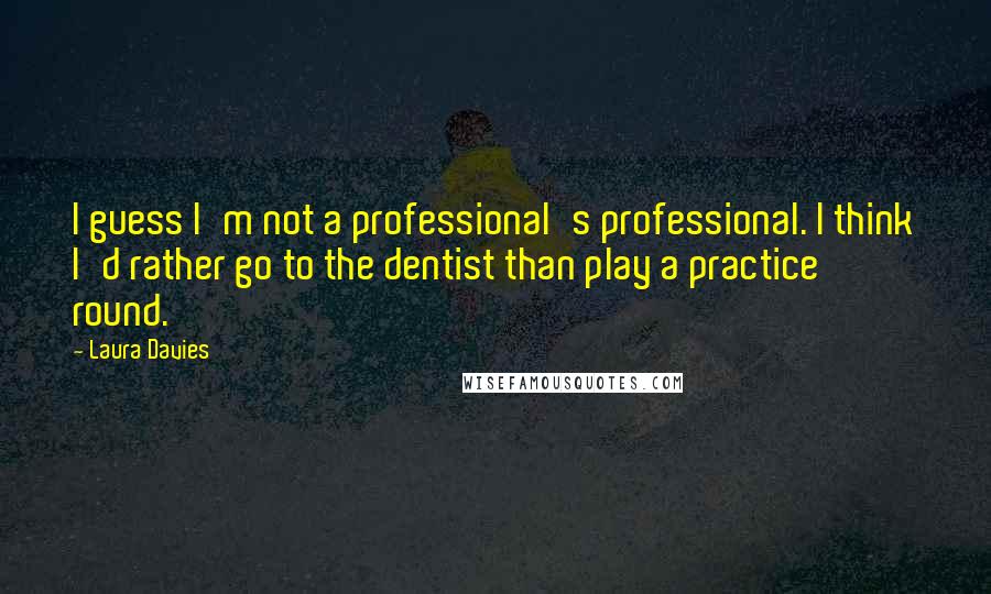 Laura Davies Quotes: I guess I'm not a professional's professional. I think I'd rather go to the dentist than play a practice round.