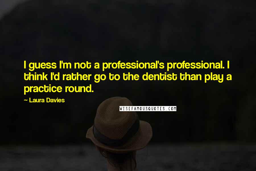 Laura Davies Quotes: I guess I'm not a professional's professional. I think I'd rather go to the dentist than play a practice round.