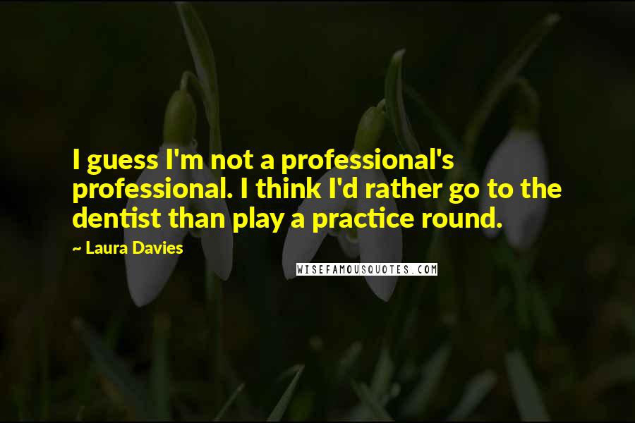 Laura Davies Quotes: I guess I'm not a professional's professional. I think I'd rather go to the dentist than play a practice round.