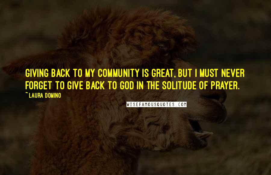 Laura Domino Quotes: Giving back to my community is great, but I must never forget to give back to God in the solitude of prayer.