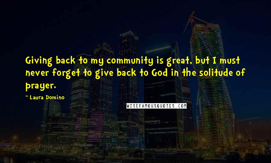 Laura Domino Quotes: Giving back to my community is great, but I must never forget to give back to God in the solitude of prayer.