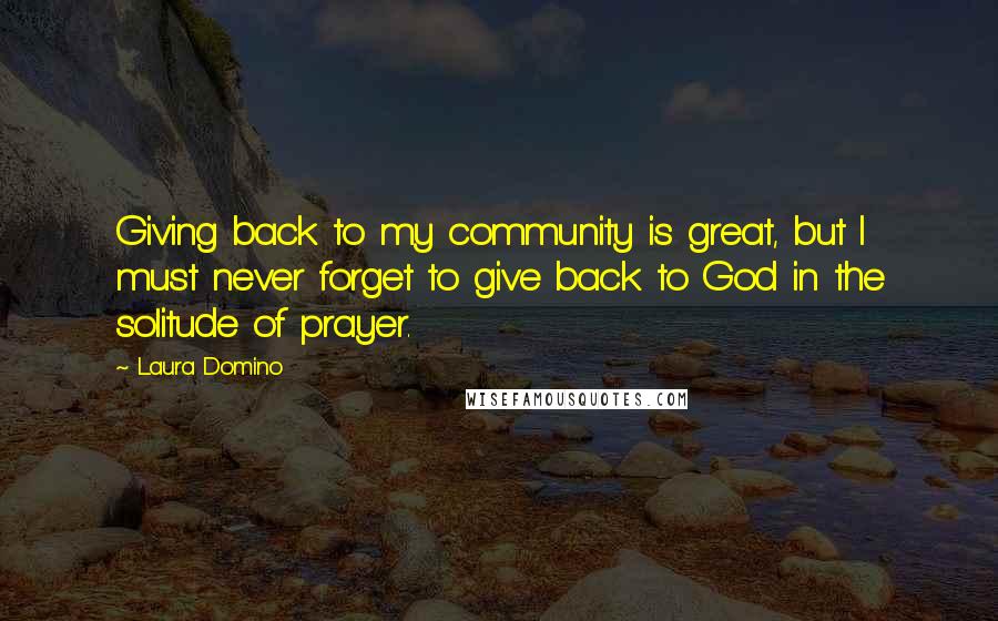 Laura Domino Quotes: Giving back to my community is great, but I must never forget to give back to God in the solitude of prayer.