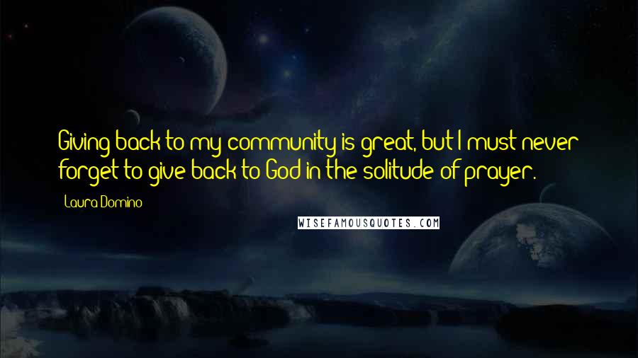 Laura Domino Quotes: Giving back to my community is great, but I must never forget to give back to God in the solitude of prayer.