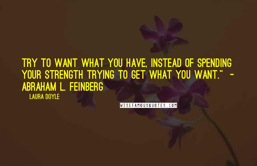 Laura Doyle Quotes: Try to want what you have, instead of spending your strength trying to get what you want." - ABRAHAM L. FEINBERG