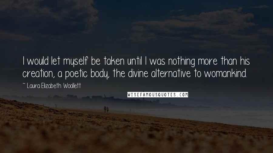 Laura Elizabeth Woollett Quotes: I would let myself be taken until I was nothing more than his creation, a poetic body, the divine alternative to womankind.