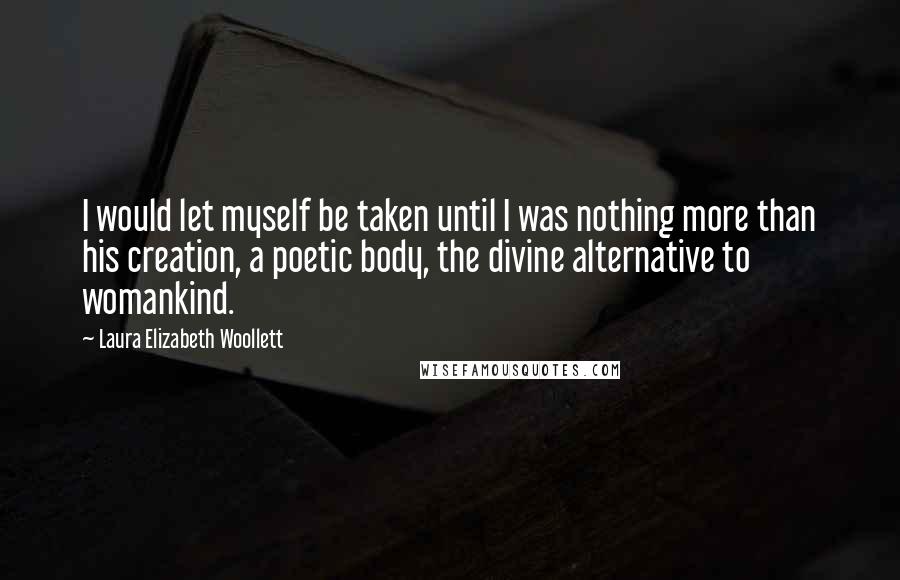 Laura Elizabeth Woollett Quotes: I would let myself be taken until I was nothing more than his creation, a poetic body, the divine alternative to womankind.