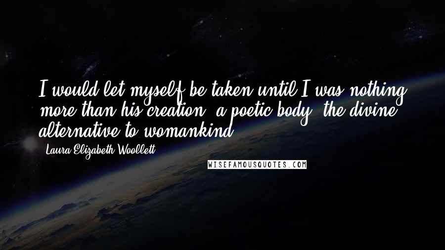 Laura Elizabeth Woollett Quotes: I would let myself be taken until I was nothing more than his creation, a poetic body, the divine alternative to womankind.