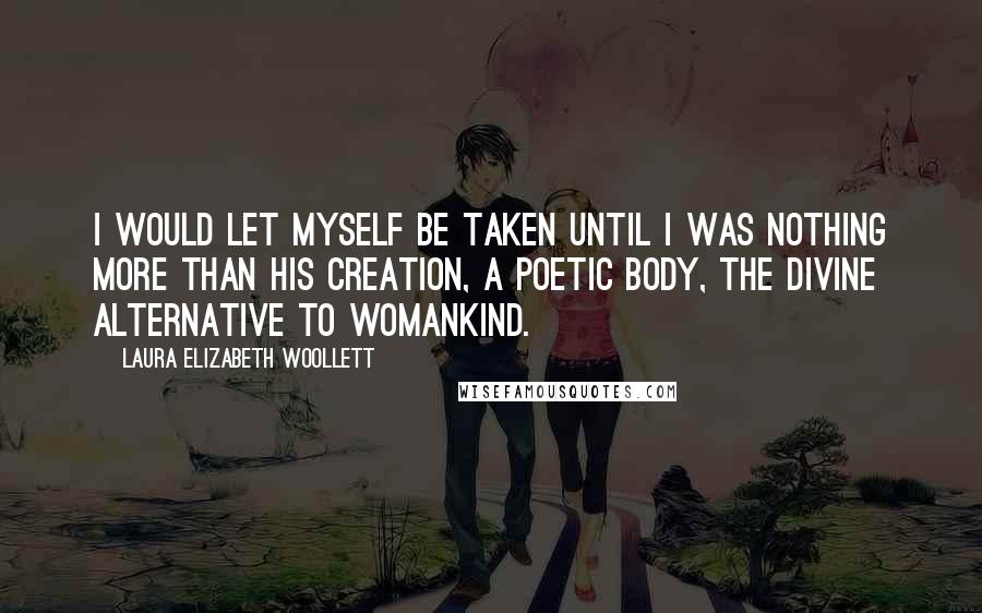 Laura Elizabeth Woollett Quotes: I would let myself be taken until I was nothing more than his creation, a poetic body, the divine alternative to womankind.
