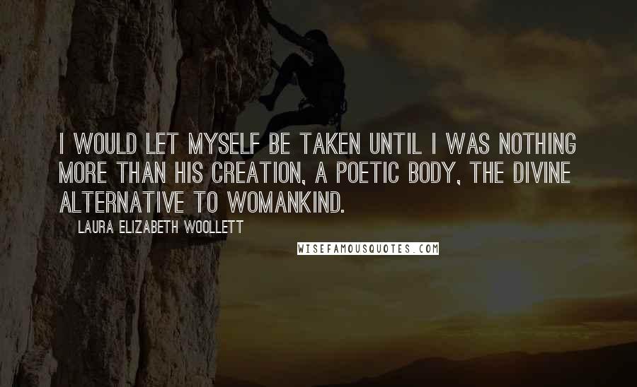 Laura Elizabeth Woollett Quotes: I would let myself be taken until I was nothing more than his creation, a poetic body, the divine alternative to womankind.