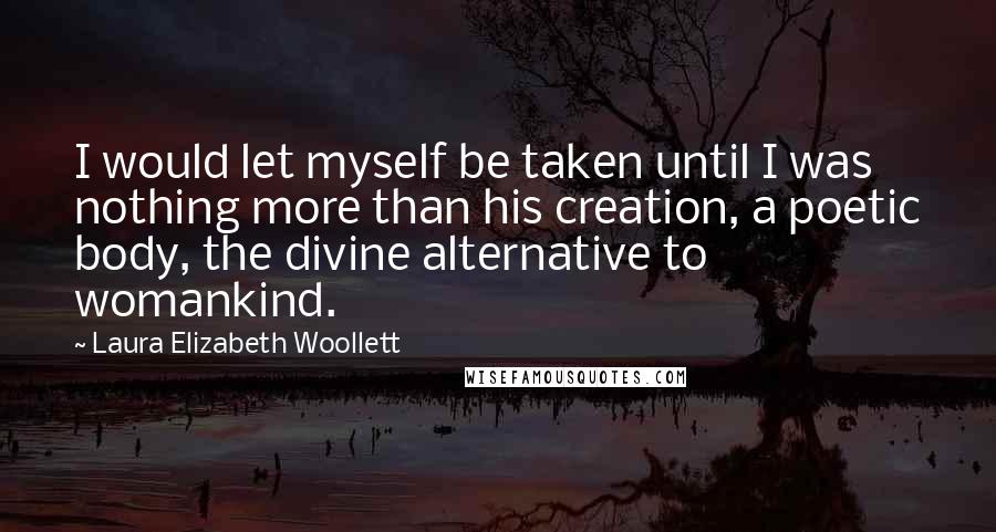 Laura Elizabeth Woollett Quotes: I would let myself be taken until I was nothing more than his creation, a poetic body, the divine alternative to womankind.