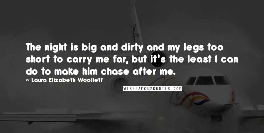 Laura Elizabeth Woollett Quotes: The night is big and dirty and my legs too short to carry me far, but it's the least I can do to make him chase after me.
